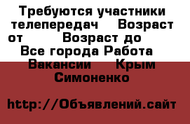 Требуются участники телепередач. › Возраст от ­ 18 › Возраст до ­ 60 - Все города Работа » Вакансии   . Крым,Симоненко